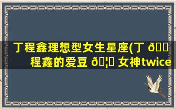 丁程鑫理想型女生星座(丁 🐠 程鑫的爱豆 🦆 女神twice)